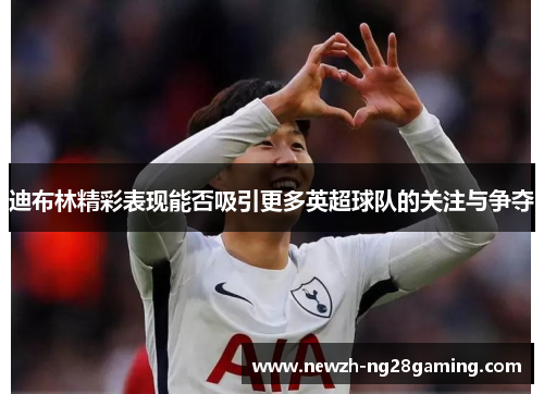 迪布林精彩表现能否吸引更多英超球队的关注与争夺