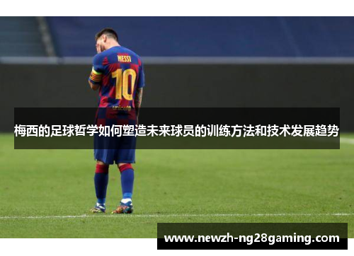 梅西的足球哲学如何塑造未来球员的训练方法和技术发展趋势