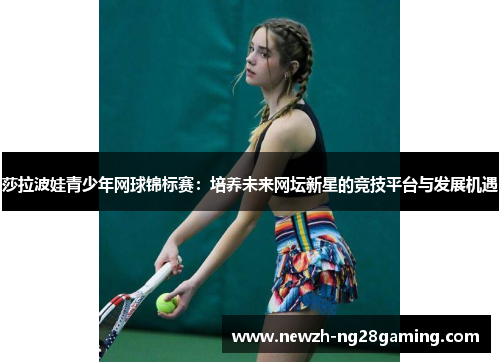 莎拉波娃青少年网球锦标赛：培养未来网坛新星的竞技平台与发展机遇