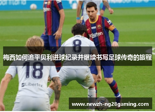 梅西如何追平贝利进球纪录并继续书写足球传奇的旅程