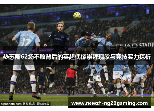 热苏斯62场不败背后的英超偶像崇拜现象与竞技实力探析
