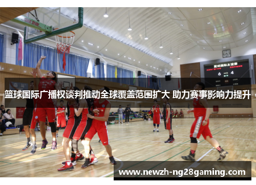 篮球国际广播权谈判推动全球覆盖范围扩大 助力赛事影响力提升