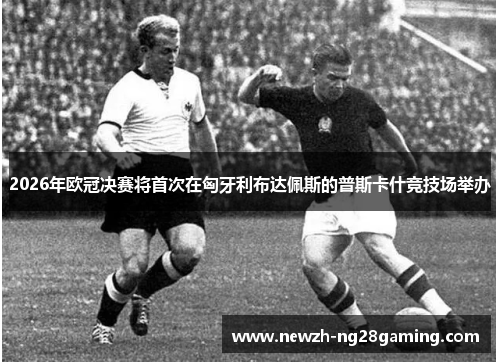 2026年欧冠决赛将首次在匈牙利布达佩斯的普斯卡什竞技场举办