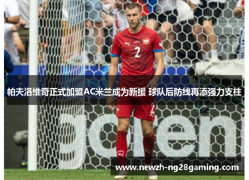 帕夫洛维奇正式加盟AC米兰成为新援 球队后防线再添强力支柱